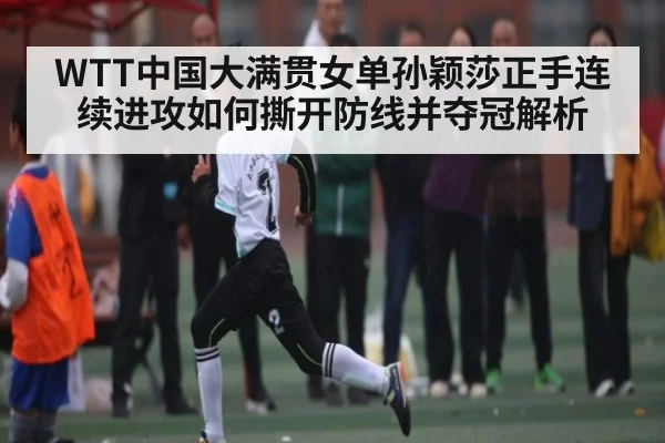 WTT中国大满贯女单孙颖莎正手连续进攻如何撕开防线并夺冠解析